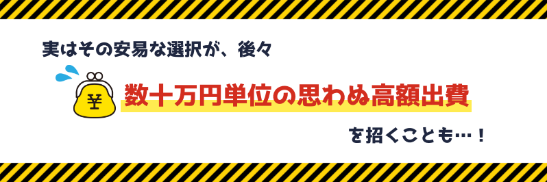実はその安易な選択が、後々数十万円単位の思わぬ高額出費を招くことも…！